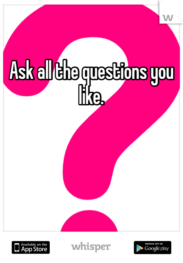 Ask all the questions you like. 