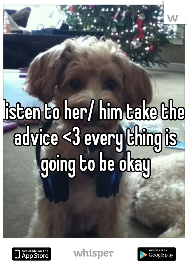 listen to her/ him take the advice <3 every thing is going to be okay