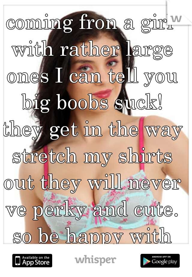 coming fron a girl with rather large ones I can tell you big boobs suck! they get in the way stretch my shirts out they will never ve perky and cute. so be happy with yours :) 