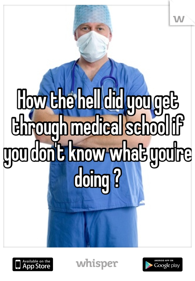 How the hell did you get through medical school if you don't know what you're doing ?