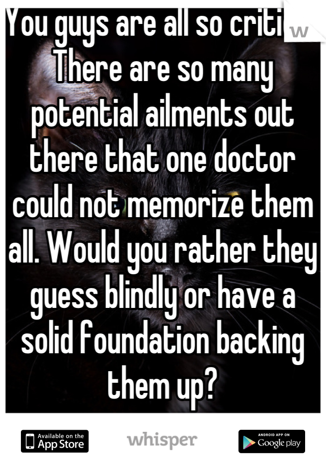 You guys are all so critical. There are so many potential ailments out there that one doctor could not memorize them all. Would you rather they guess blindly or have a solid foundation backing them up?
