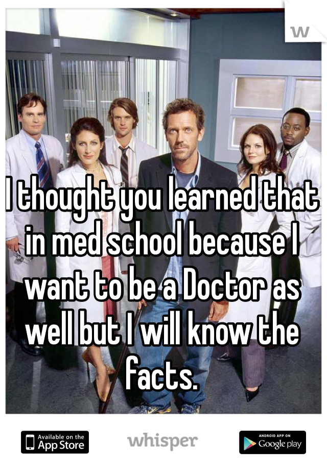 I thought you learned that in med school because I want to be a Doctor as well but I will know the facts.