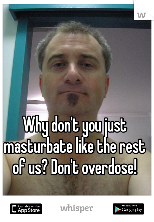 Why don't you just masturbate like the rest of us? Don't overdose! 