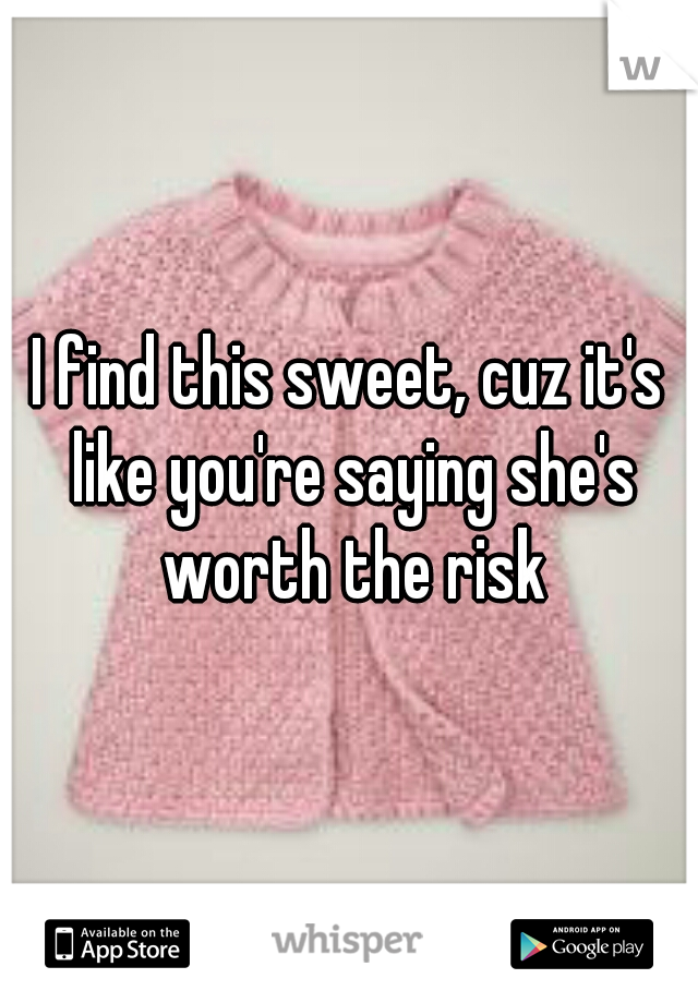 I find this sweet, cuz it's like you're saying she's worth the risk