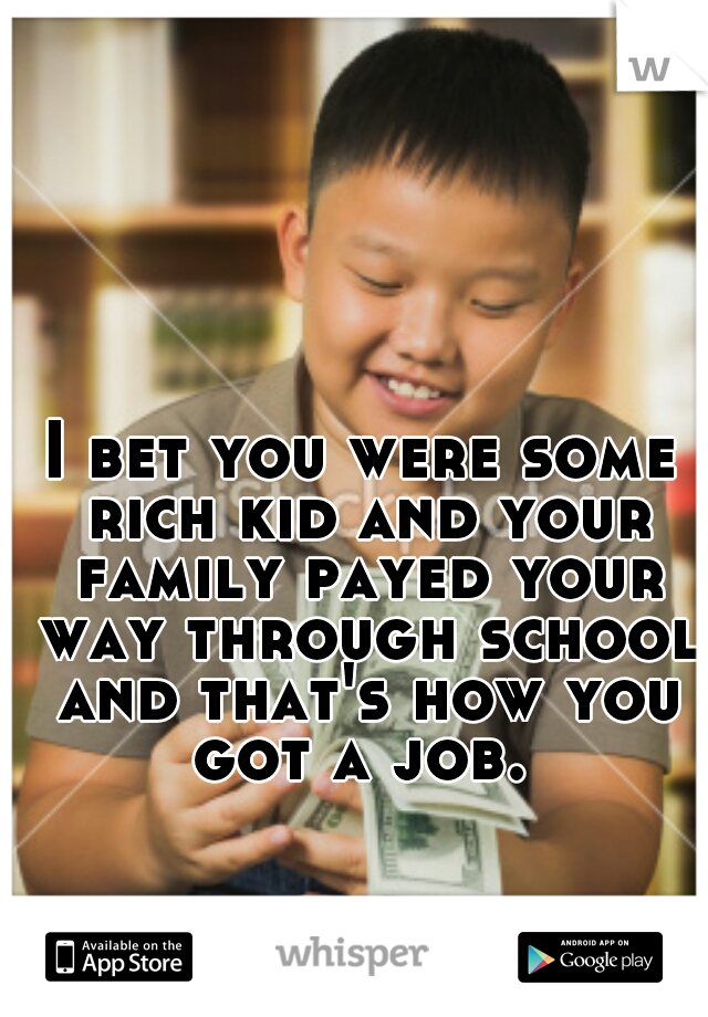 I bet you were some rich kid and your family payed your way through school and that's how you got a job. 