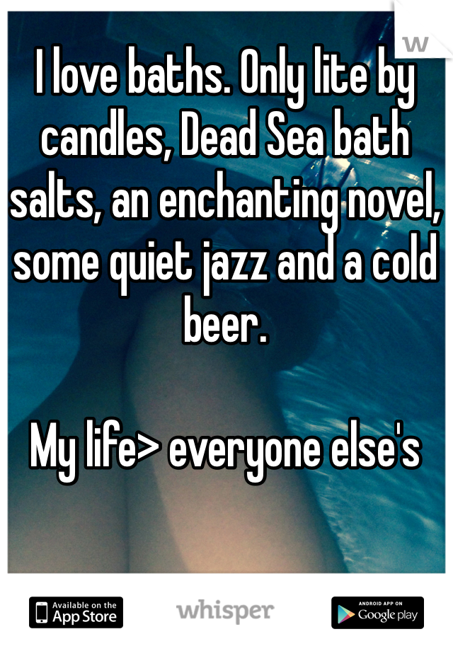 I love baths. Only lite by candles, Dead Sea bath salts, an enchanting novel, some quiet jazz and a cold beer. 

My life> everyone else's 