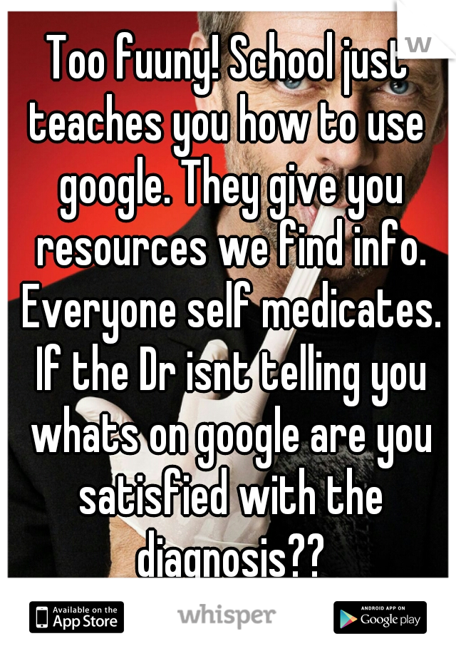 Too fuuny! School just teaches you how to use  google. They give you resources we find info. Everyone self medicates. If the Dr isnt telling you whats on google are you satisfied with the diagnosis??