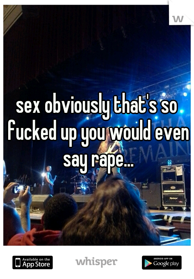 sex obviously that's so fucked up you would even say rape...