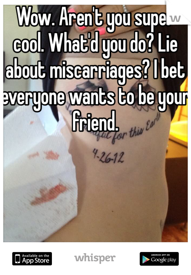 Wow. Aren't you super cool. What'd you do? Lie about miscarriages? I bet everyone wants to be your friend. 