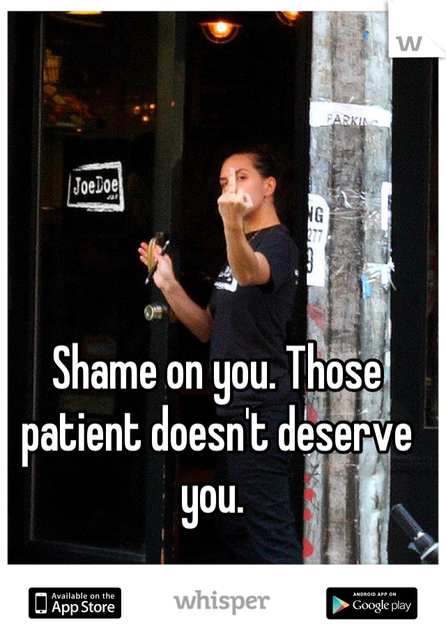 Shame on you. Those patient doesn't deserve you. 