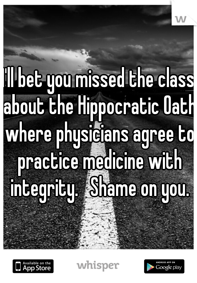 I'll bet you missed the class about the Hippocratic Oath where physicians agree to practice medicine with integrity.   Shame on you.