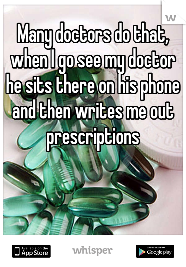 Many doctors do that, when I go see my doctor he sits there on his phone and then writes me out prescriptions 