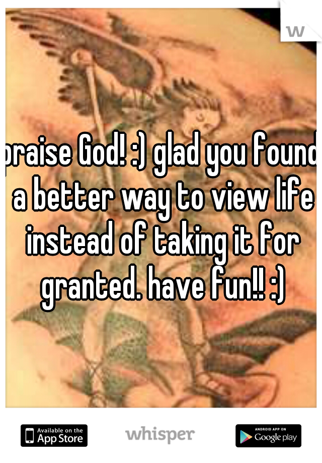 praise God! :) glad you found a better way to view life instead of taking it for granted. have fun!! :)