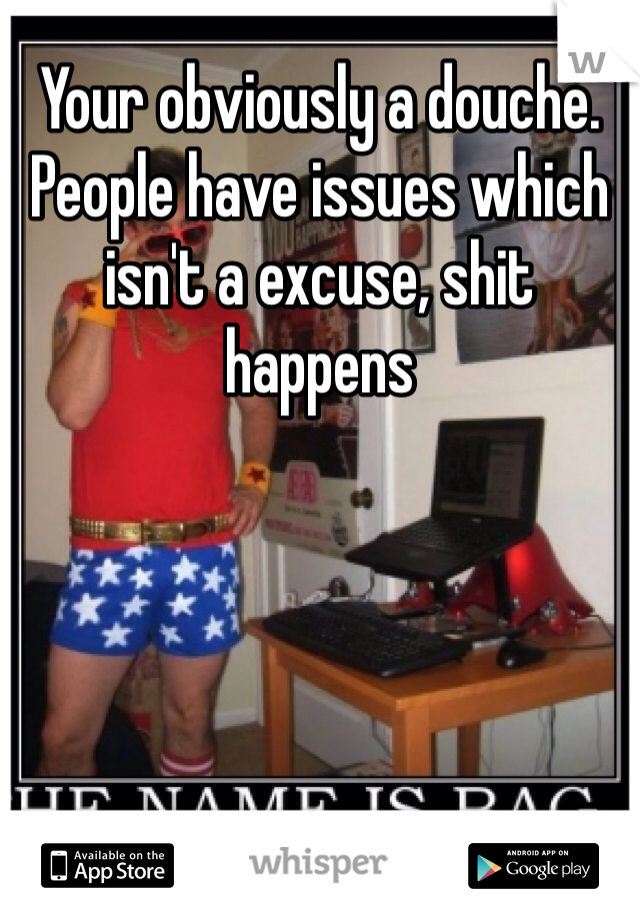 Your obviously a douche. People have issues which isn't a excuse, shit happens