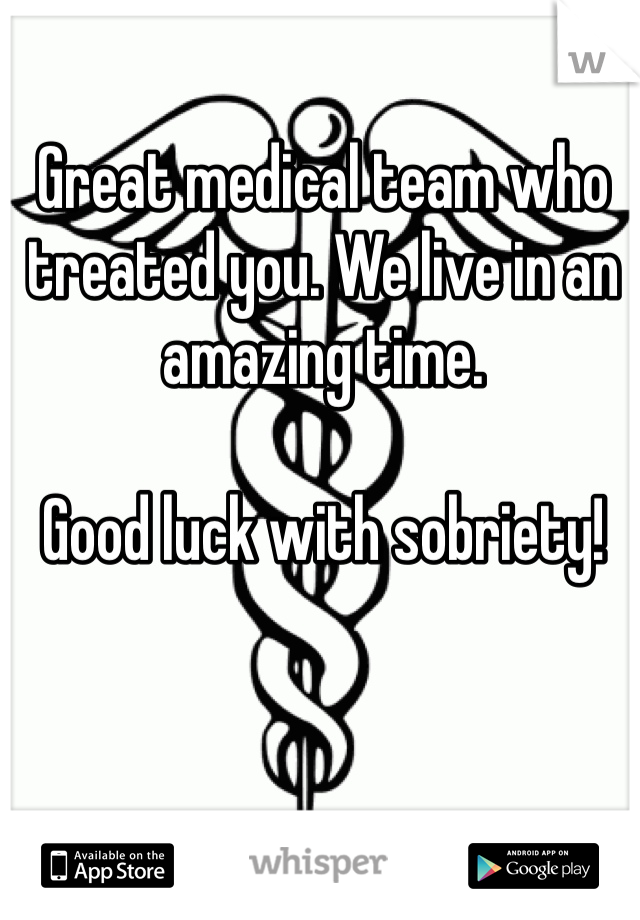 Great medical team who treated you. We live in an amazing time.

Good luck with sobriety!