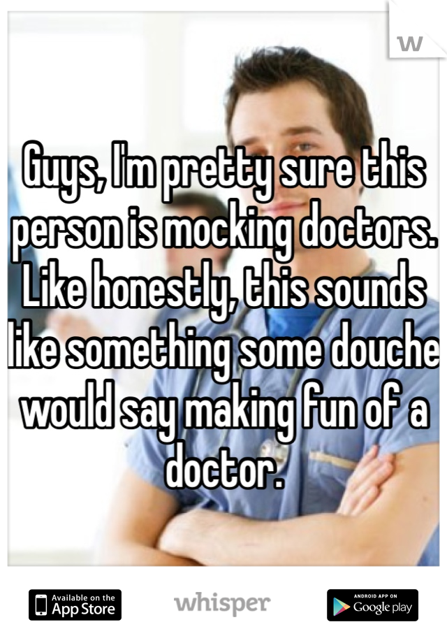 Guys, I'm pretty sure this person is mocking doctors. Like honestly, this sounds like something some douche would say making fun of a doctor. 