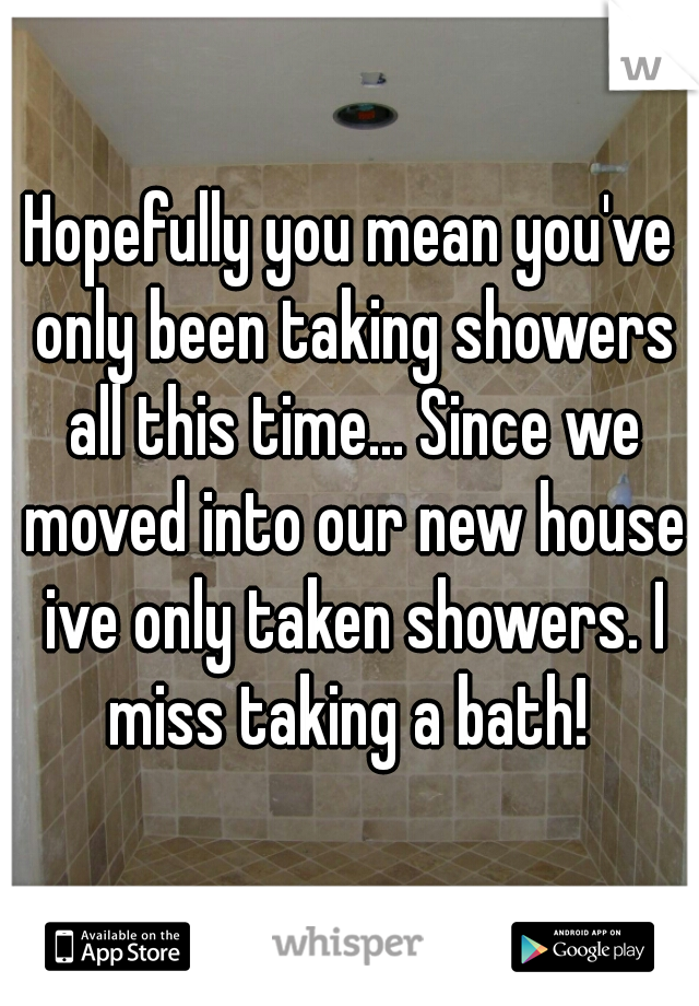 Hopefully you mean you've only been taking showers all this time... Since we moved into our new house ive only taken showers. I miss taking a bath! 