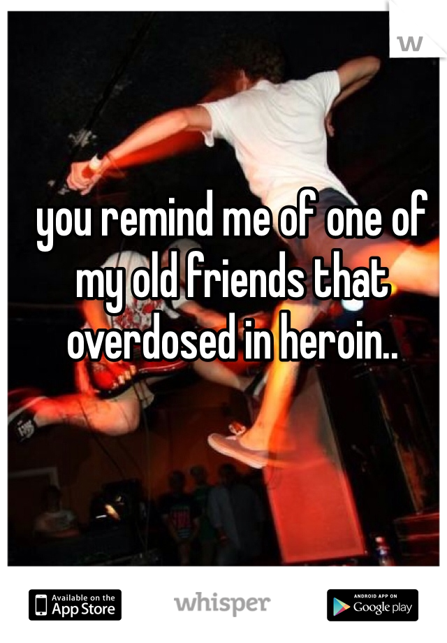 you remind me of one of my old friends that overdosed in heroin..