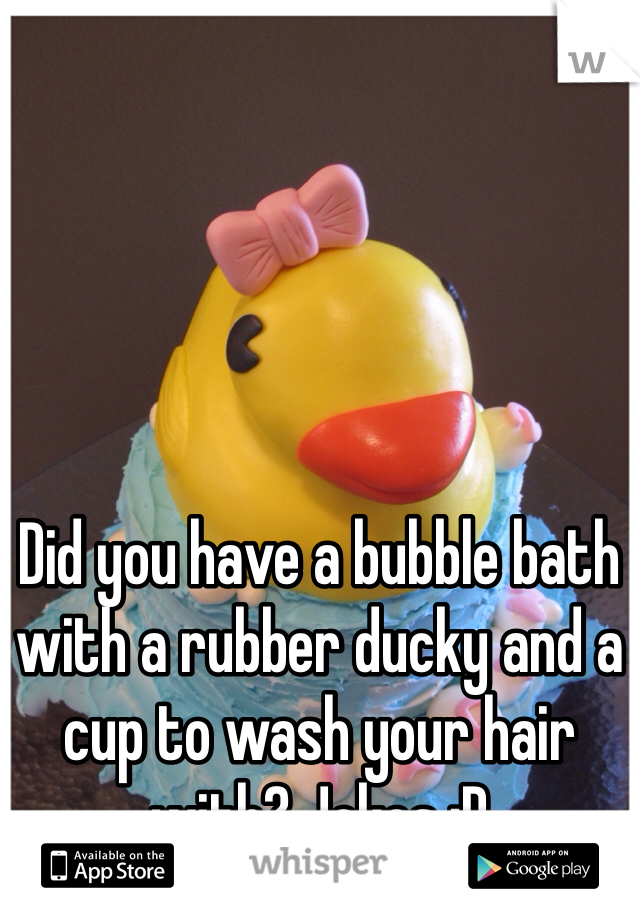Did you have a bubble bath with a rubber ducky and a cup to wash your hair with? Jokes :D