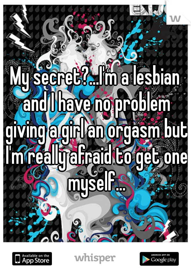 My secret?...I'm a lesbian and I have no problem giving a girl an orgasm but I'm really afraid to get one myself...