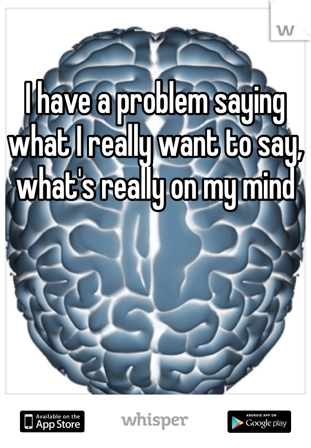 I have a problem saying what I really want to say, what's really on my mind