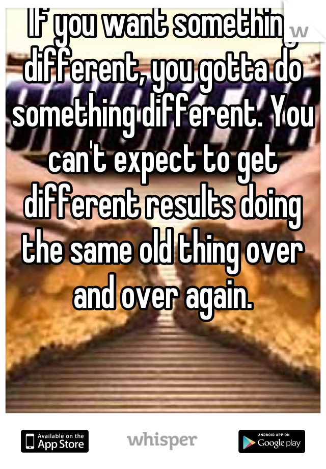 If you want something different, you gotta do something different. You can't expect to get different results doing the same old thing over and over again.