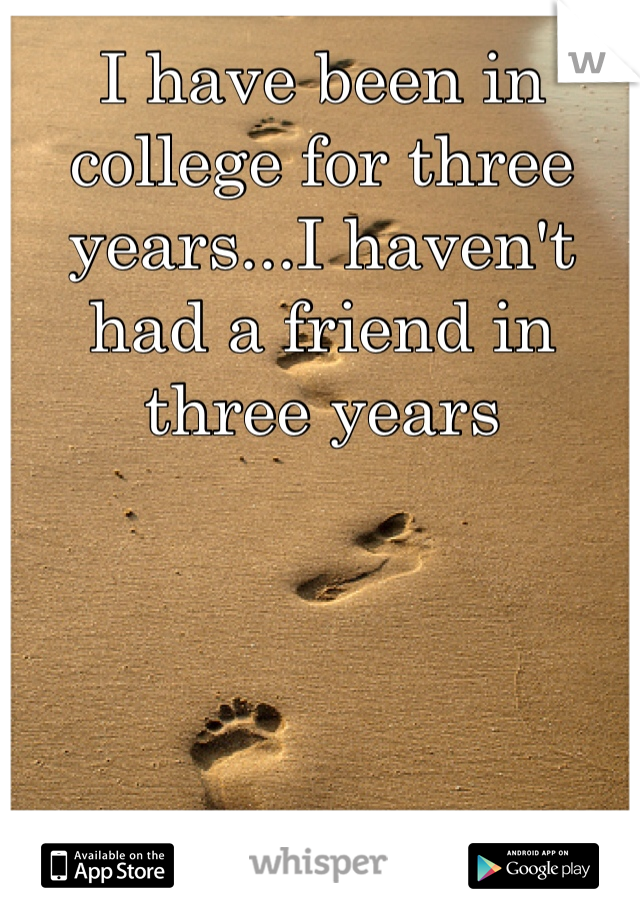 I have been in college for three years...I haven't had a friend in three years