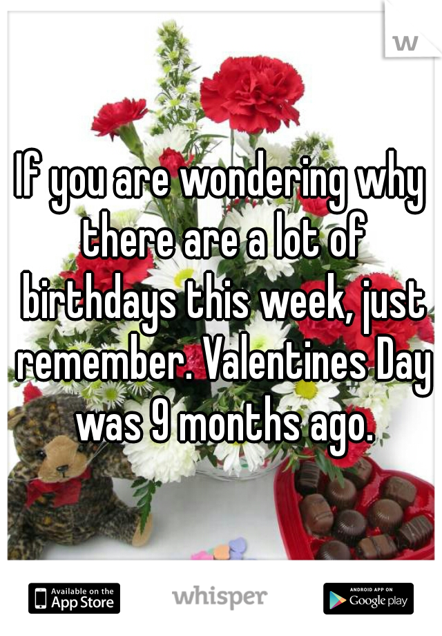 If you are wondering why there are a lot of birthdays this week, just remember. Valentines Day was 9 months ago.