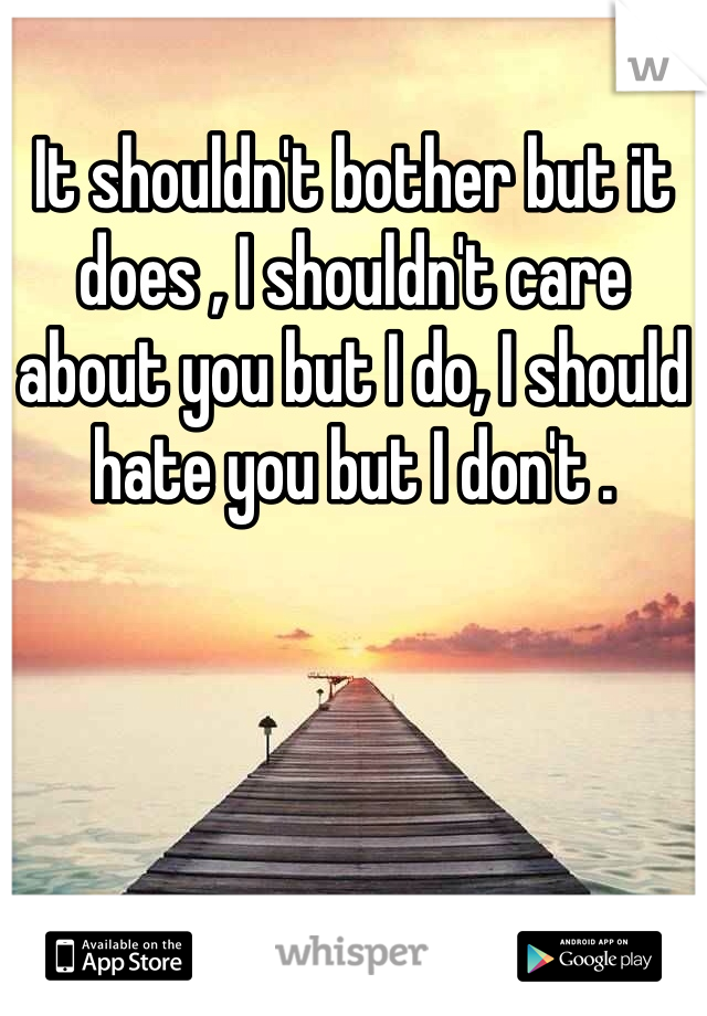 It shouldn't bother but it does , I shouldn't care about you but I do, I should hate you but I don't . 