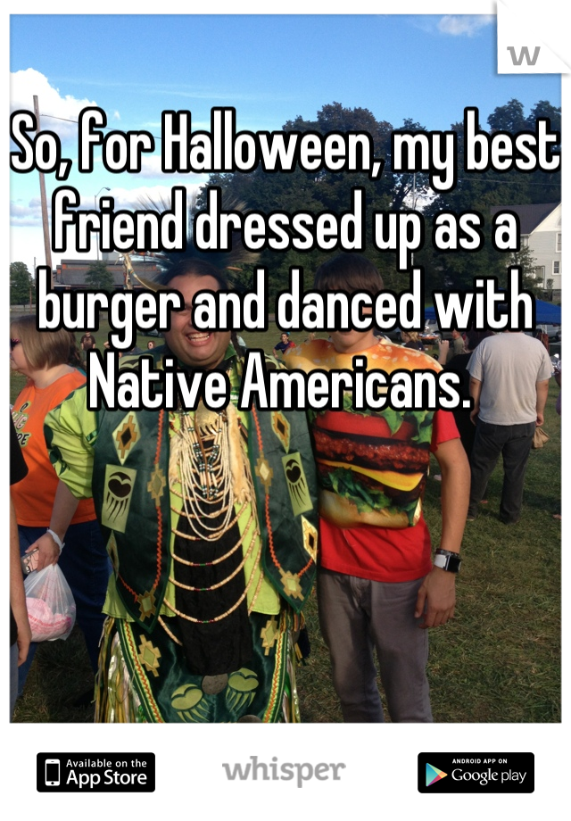 So, for Halloween, my best friend dressed up as a burger and danced with Native Americans. 