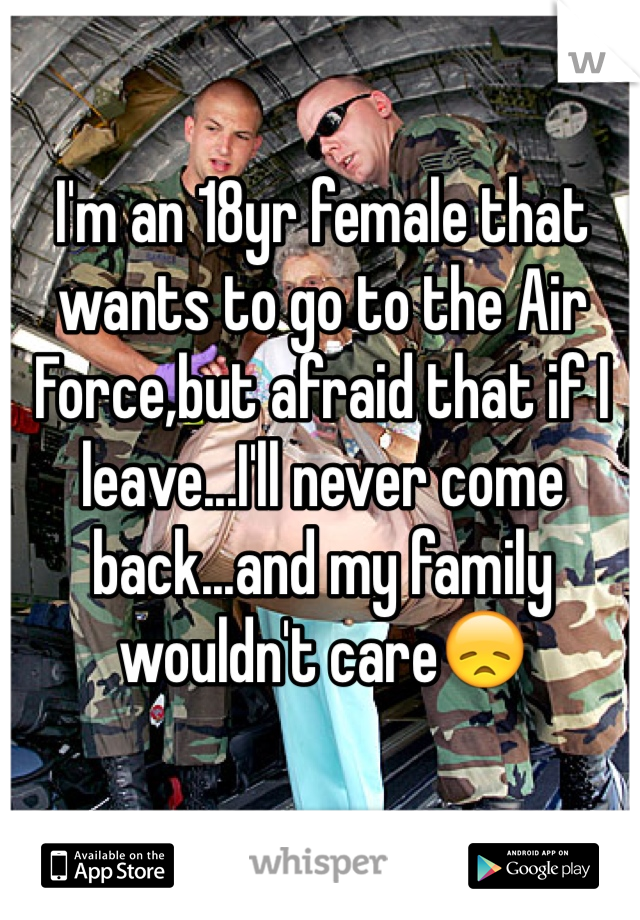 I'm an 18yr female that wants to go to the Air Force,but afraid that if I leave...I'll never come back...and my family wouldn't care😞