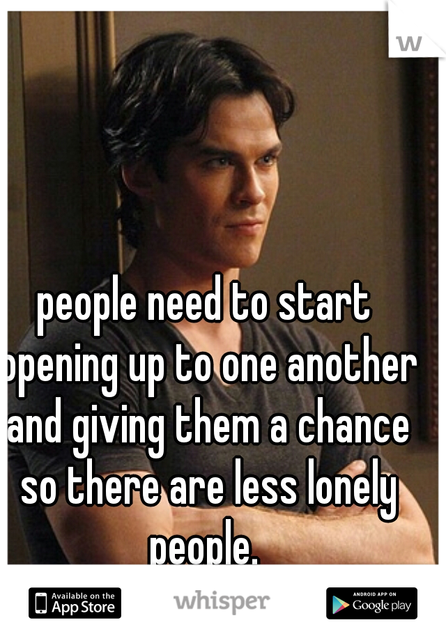 people need to start opening up to one another and giving them a chance so there are less lonely people. 