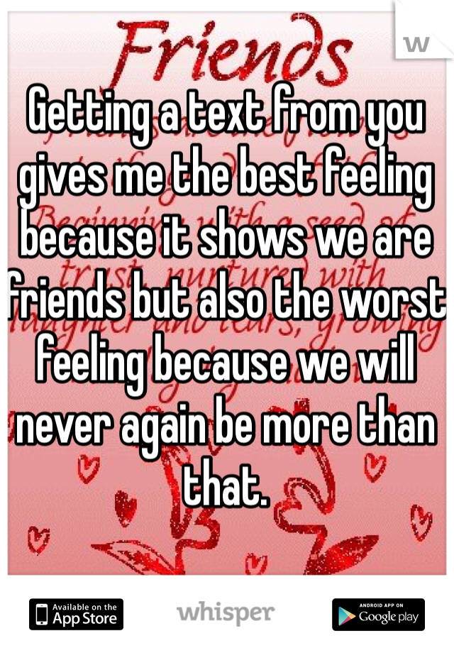 
Getting a text from you gives me the best feeling because it shows we are friends but also the worst feeling because we will never again be more than that.