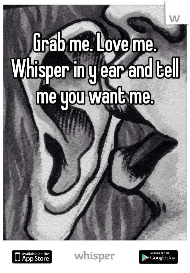 Grab me. Love me. Whisper in y ear and tell me you want me. 