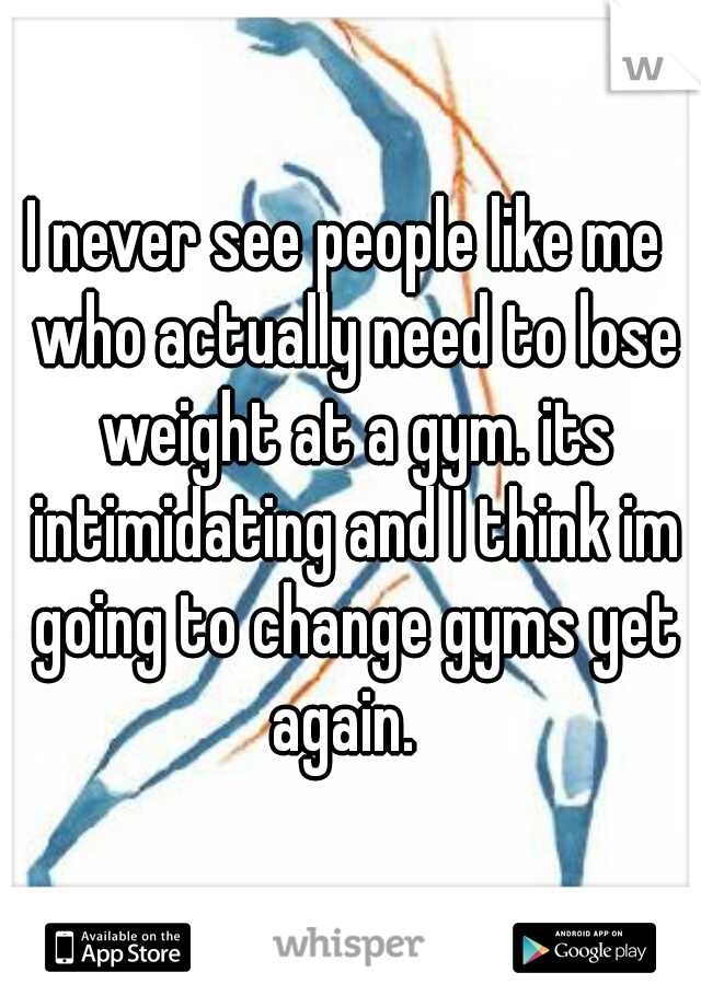 I never see people like me  who actually need to lose weight at a gym. its intimidating and I think im going to change gyms yet again.  
