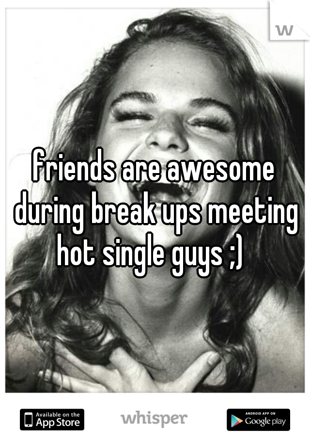 friends are awesome during break ups meeting hot single guys ;)  