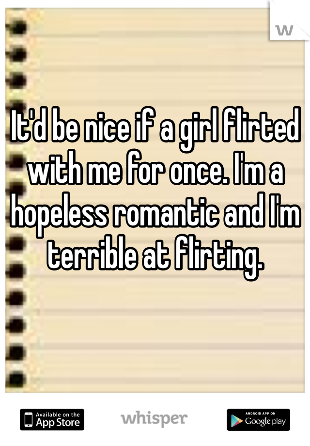 It'd be nice if a girl flirted with me for once. I'm a hopeless romantic and I'm terrible at flirting. 