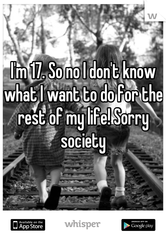 I'm 17. So no I don't know what I want to do for the rest of my life! Sorry society