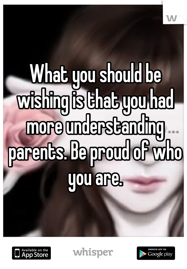 What you should be wishing is that you had more understanding parents. Be proud of who you are. 