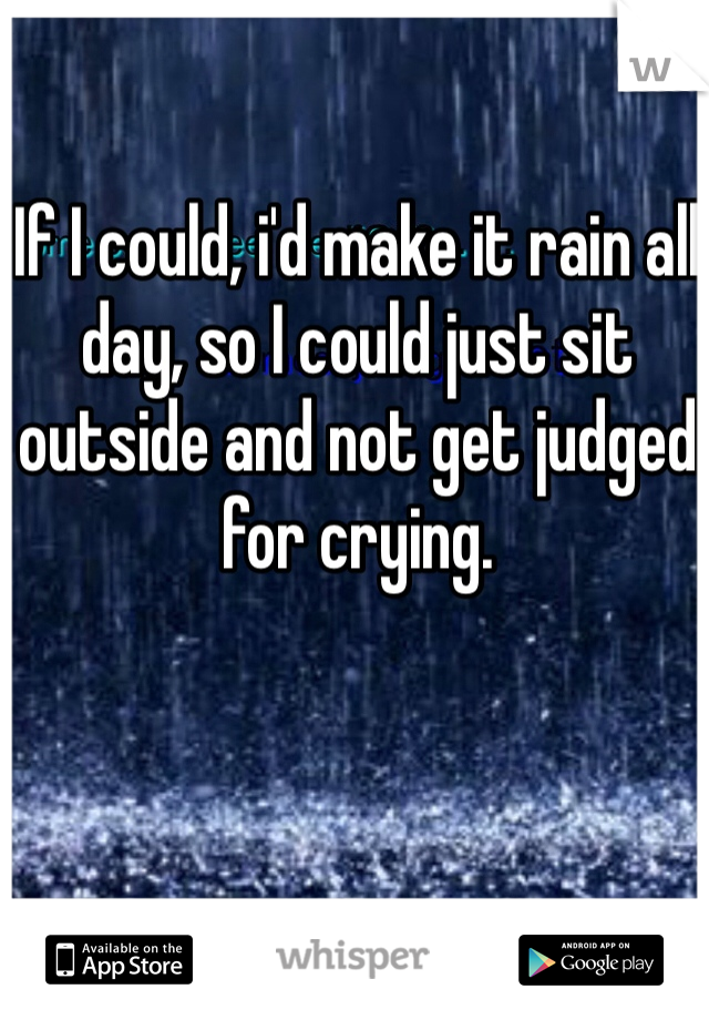 If I could, i'd make it rain all day, so I could just sit outside and not get judged for crying.