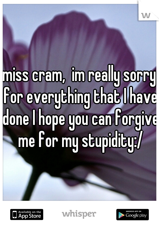 miss cram,  im really sorry for everything that I have done I hope you can forgive me for my stupidity:/