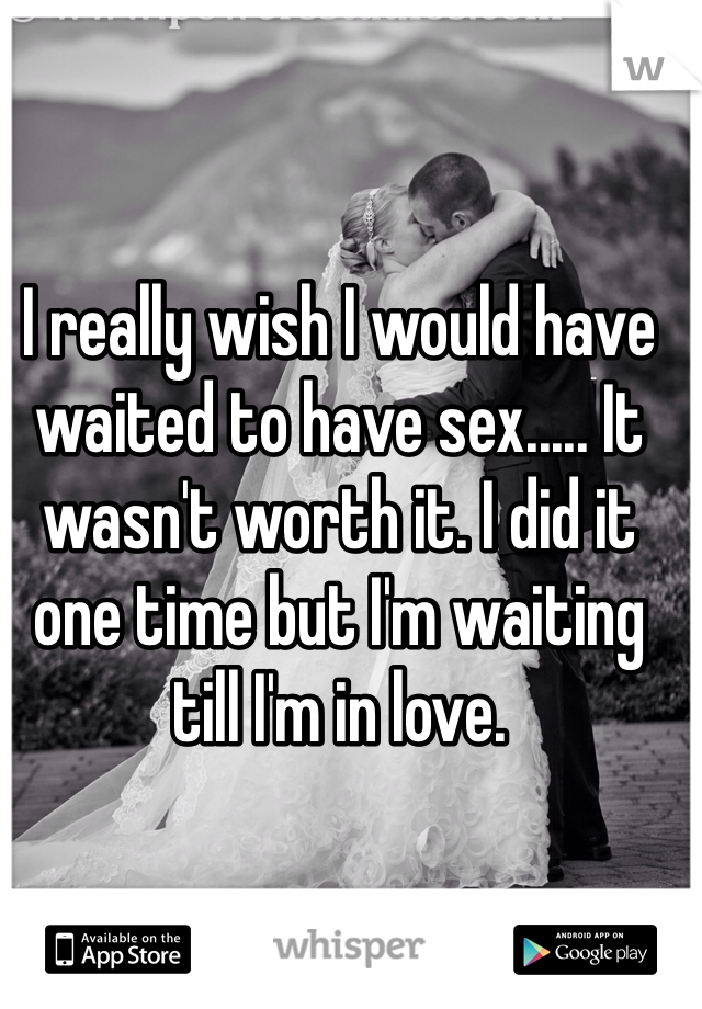 I really wish I would have waited to have sex..... It wasn't worth it. I did it one time but I'm waiting till I'm in love.