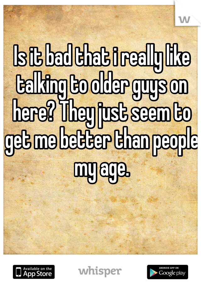 Is it bad that i really like talking to older guys on here? They just seem to get me better than people my age.