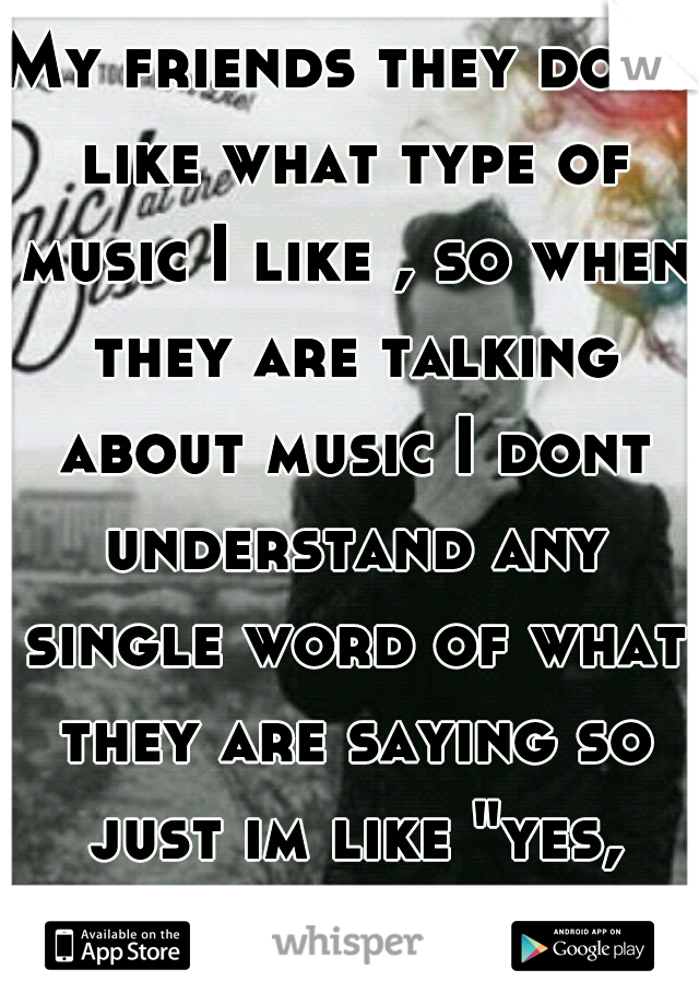 My friends they dont like what type of music I like , so when they are talking about music I dont understand any single word of what they are saying so just im like "yes, yes..."   
