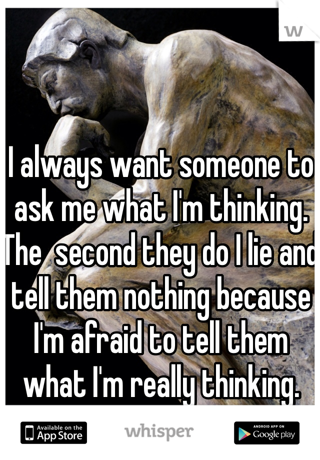 I always want someone to ask me what I'm thinking.
The  second they do I lie and tell them nothing because I'm afraid to tell them what I'm really thinking.