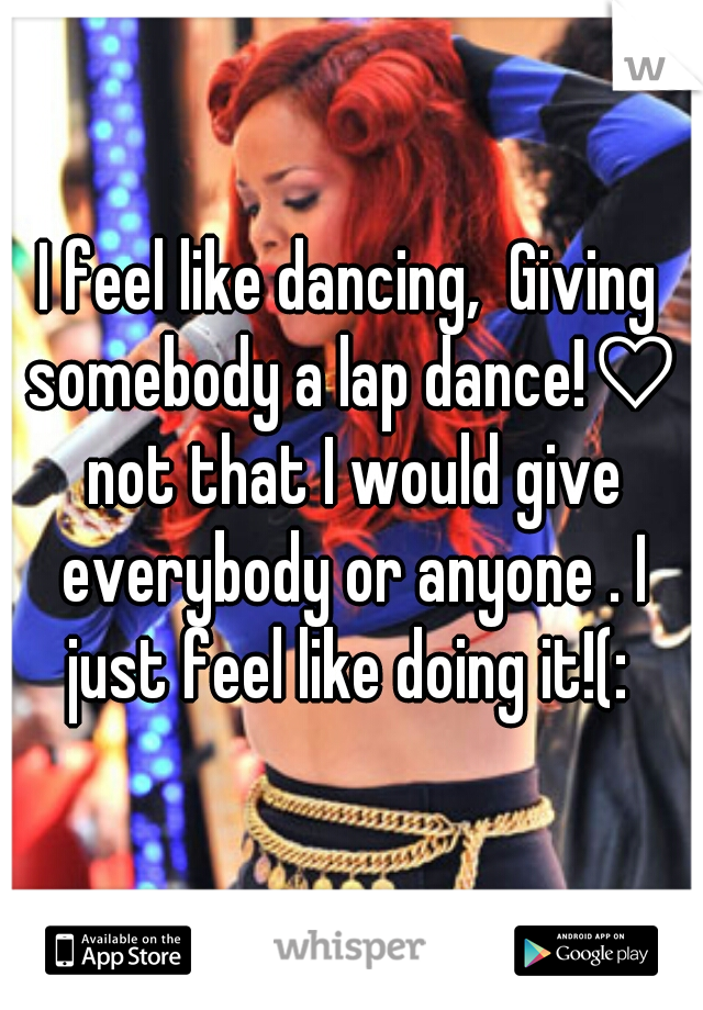 I feel like dancing,  Giving somebody a lap dance!♡ not that I would give everybody or anyone . I just feel like doing it!(: 