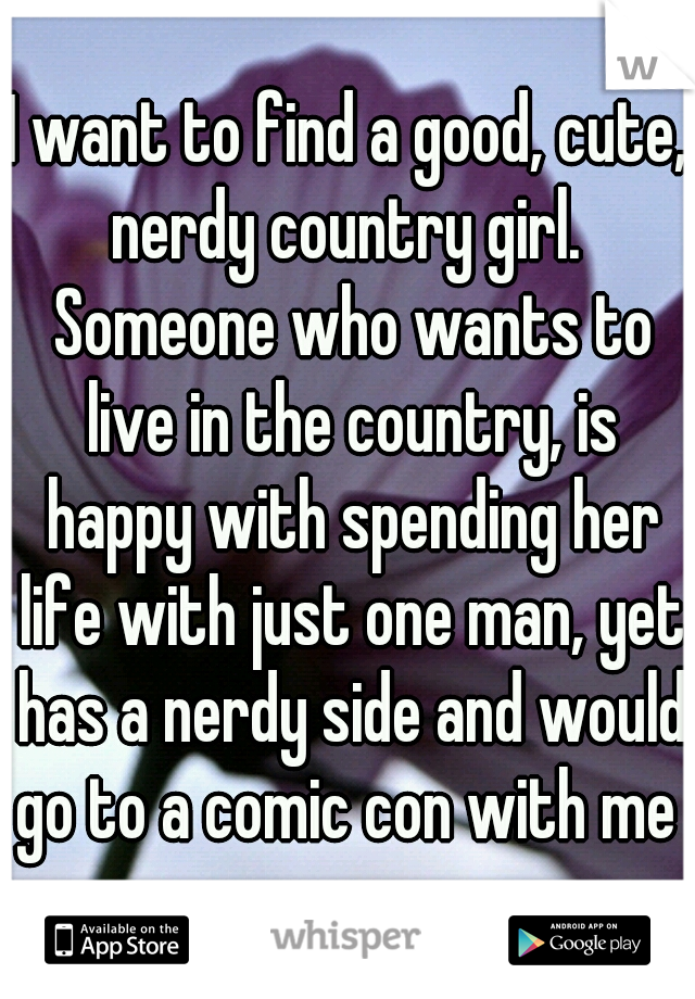 I want to find a good, cute, nerdy country girl.  Someone who wants to live in the country, is happy with spending her life with just one man, yet has a nerdy side and would go to a comic con with me 