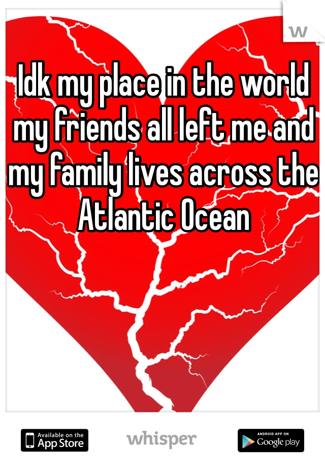Idk my place in the world my friends all left me and my family lives across the Atlantic Ocean 