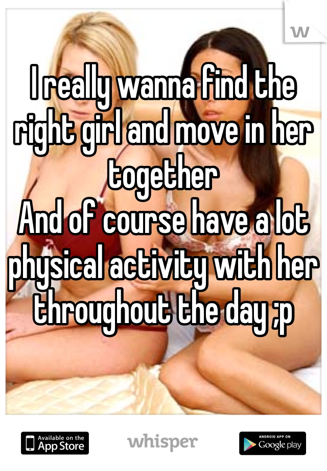 I really wanna find the right girl and move in her together
And of course have a lot physical activity with her throughout the day ;p