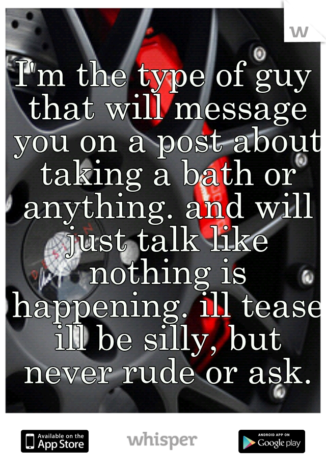 I'm the type of guy that will message you on a post about taking a bath or anything. and will just talk like nothing is happening. ill tease ill be silly, but never rude or ask.